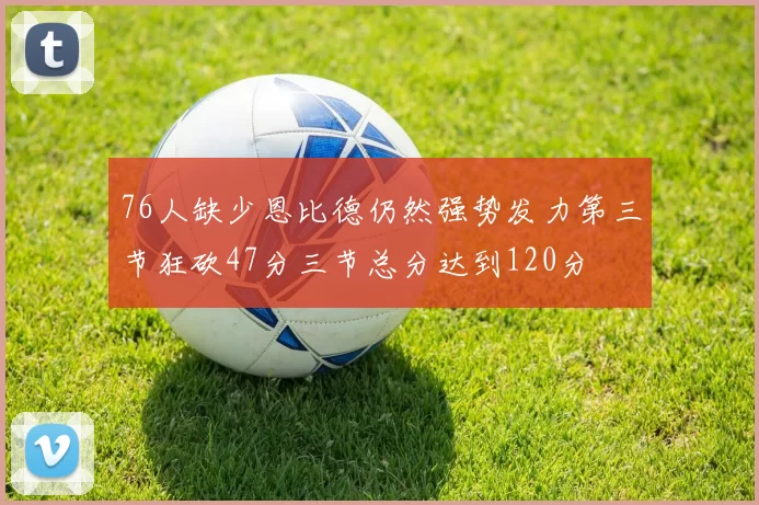 76人缺少恩比德仍然强势发力第三节狂砍47分三节总分达到120分