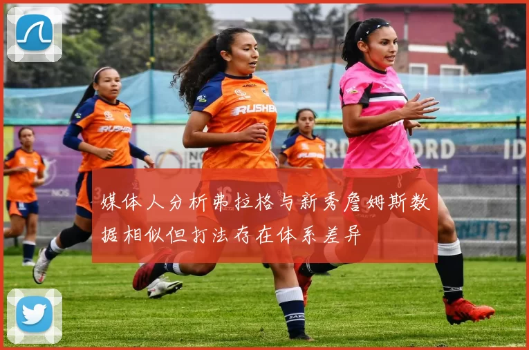 媒体人分析弗拉格与新秀詹姆斯数据相似但打法存在体系差异