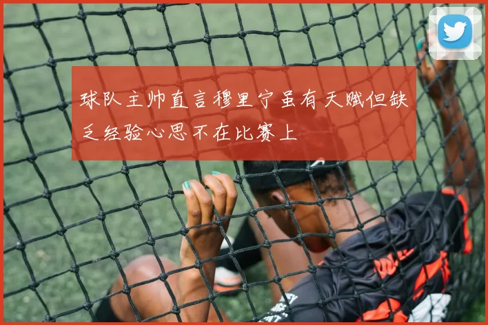 球队主帅直言穆里宁虽有天赋但缺乏经验心思不在比赛上