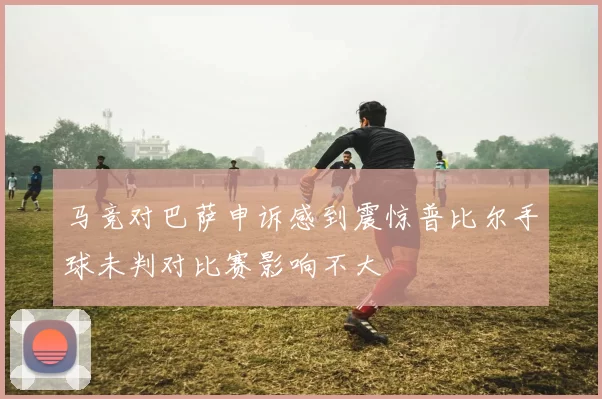 马竞对巴萨申诉感到震惊普比尔手球未判对比赛影响不大