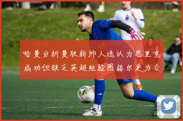 哈曼分析曼联新帅人选认为恩里克成功但缺乏英超经验图赫尔更为合适