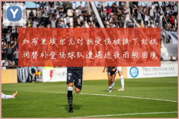 加布里埃尔无对抗受伤被换下刘祝润替补登场球队遭遇连夜雨般困境