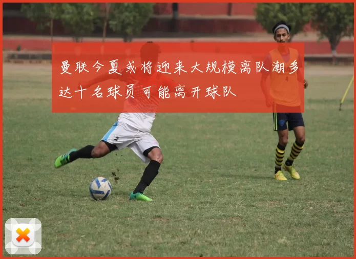 曼联今夏或将迎来大规模离队潮多达十名球员可能离开球队