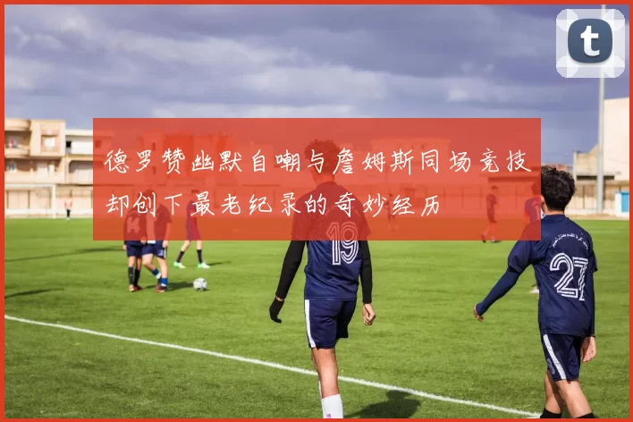 德罗赞幽默自嘲与詹姆斯同场竞技却创下最老纪录的奇妙经历