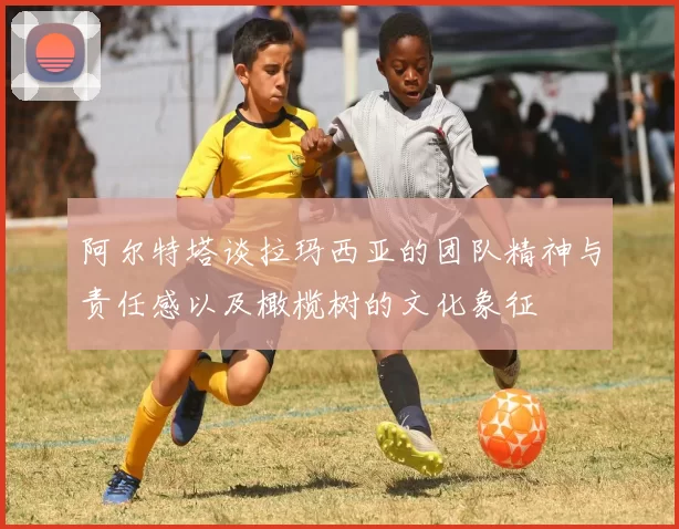 阿尔特塔谈拉玛西亚的团队精神与责任感以及橄榄树的文化象征