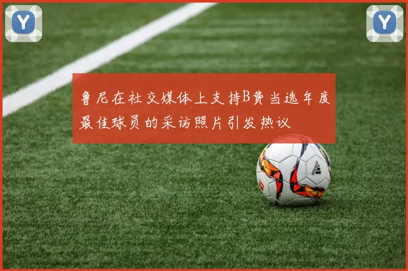 鲁尼在社交媒体上支持B费当选年度最佳球员的采访照片引发热议