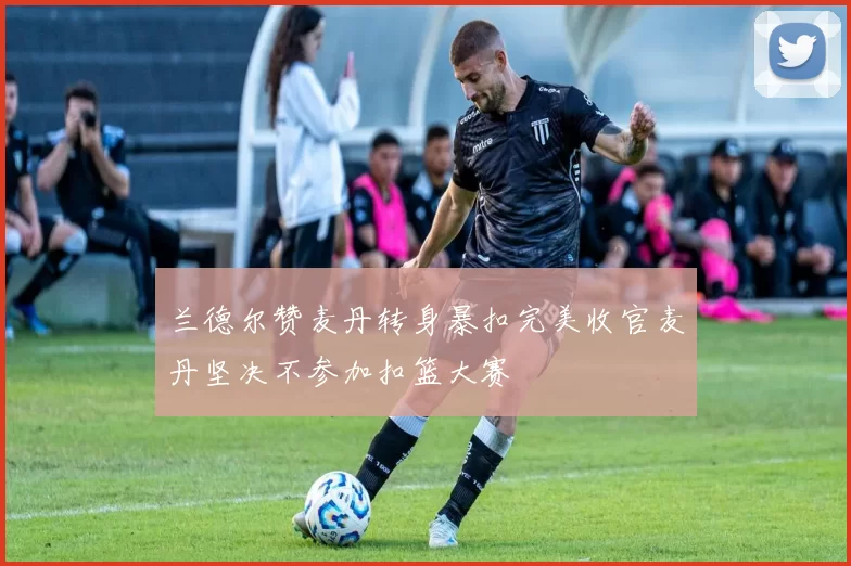 兰德尔赞麦丹转身暴扣完美收官麦丹坚决不参加扣篮大赛