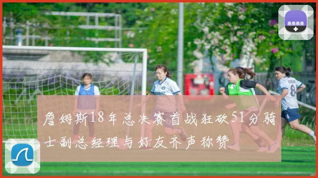 詹姆斯18年总决赛首战狂砍51分骑士副总经理与好友齐声称赞