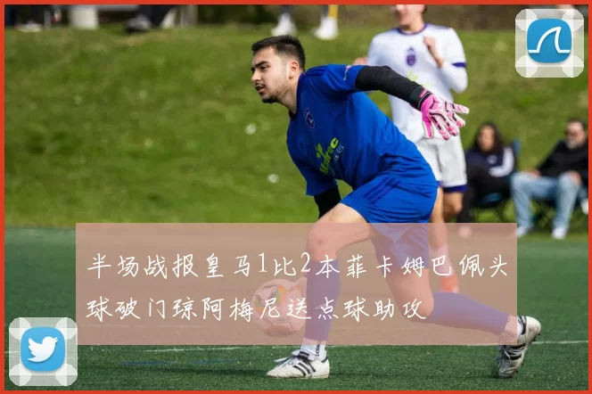 半场战报皇马1比2本菲卡姆巴佩头球破门琼阿梅尼送点球助攻