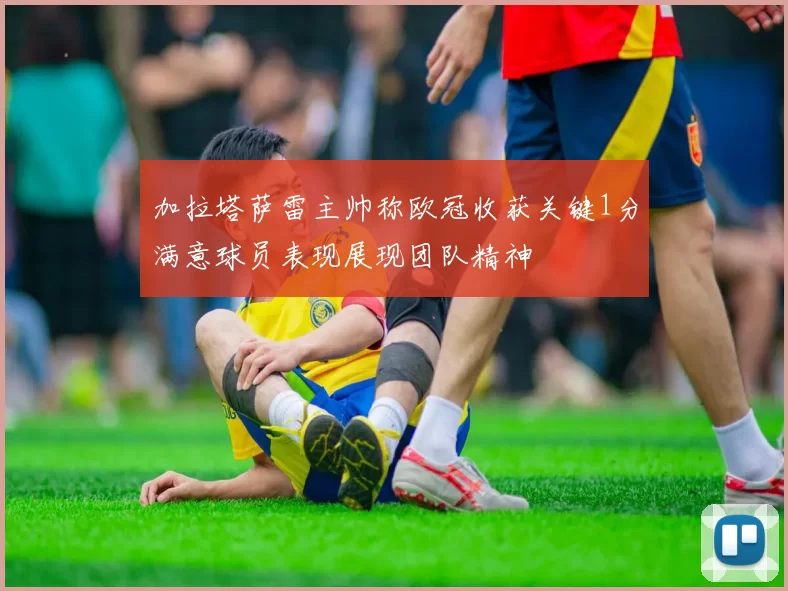加拉塔萨雷主帅称欧冠收获关键1分满意球员表现展现团队精神